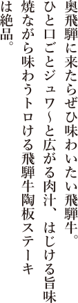 奥飛騨に来たらぜひ味わいたい飛騨牛。ひと口ごとジュワ〜と広がる肉汁、はじける旨味焼きながら味わうトロける飛騨牛陶板ステーキは絶品。